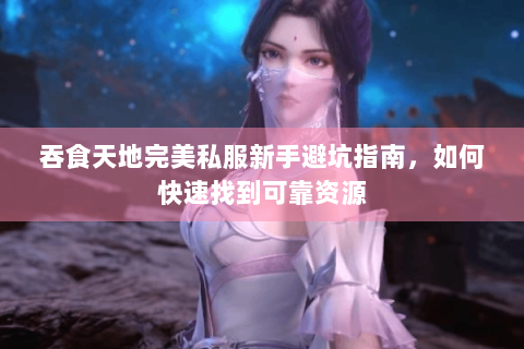 吞食天地完美私服新手避坑指南，如何快速找到可靠资源