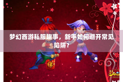 梦幻西游私服趣事，新手如何避开常见陷阱？