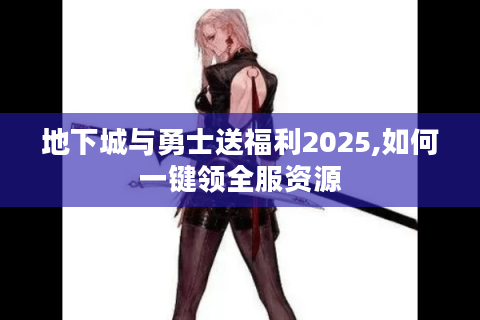 地下城与勇士送福利2025,如何一键领全服资源