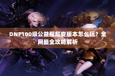DNF100级公益服超变版本怎么玩？全网最全攻略解析