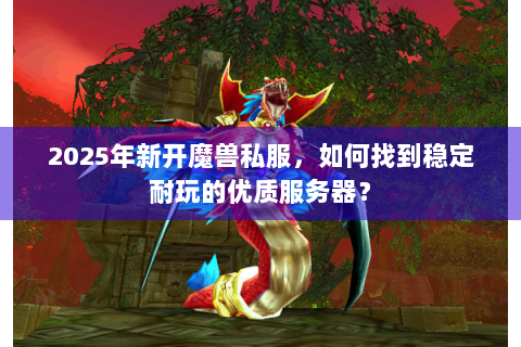 2025年新开魔兽私服，如何找到稳定耐玩的优质服务器？