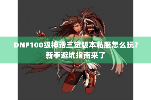 DNF100级神话三觉版本私服怎么玩？新手避坑指南来了