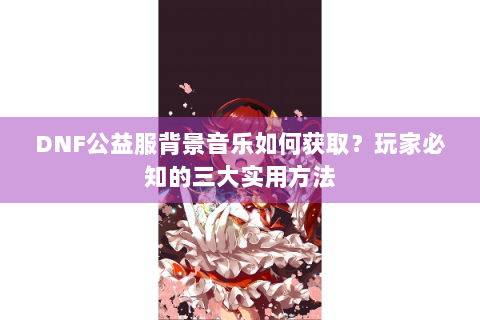 DNF公益服背景音乐如何获取？玩家必知的三大实用方法