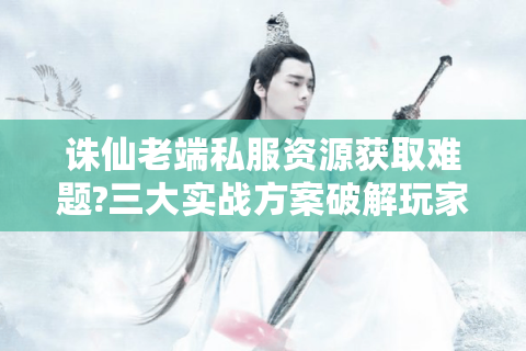 诛仙老端私服资源获取难题?三大实战方案破解玩家痛点