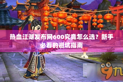 热血江湖发布网600究竟怎么选？新手必看的避坑指南
