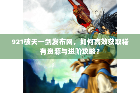 921破天一剑发布网，如何高效获取稀有资源与进阶攻略？