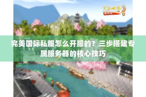 完美国际私服怎么开服的？三步搭建专属服务器的核心技巧