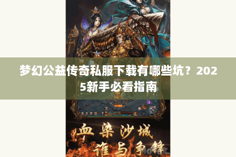 梦幻公益传奇私服下载有哪些坑？2025新手必看指南