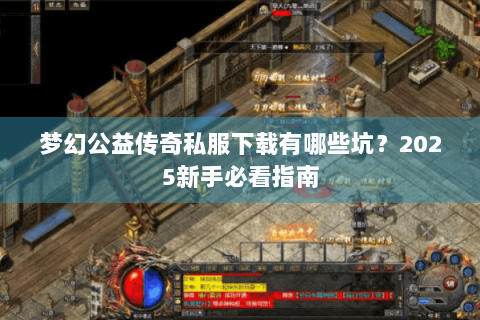 梦幻公益传奇私服下载有哪些坑？2025新手必看指南