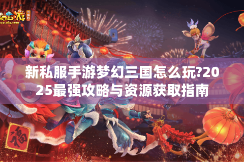 新私服手游梦幻三国怎么玩?2025最强攻略与资源获取指南