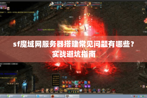 sf魔域网服务器搭建常见问题有哪些？实战避坑指南