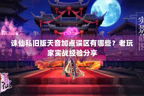 诛仙私旧版天音加点误区有哪些？老玩家实战经验分享
