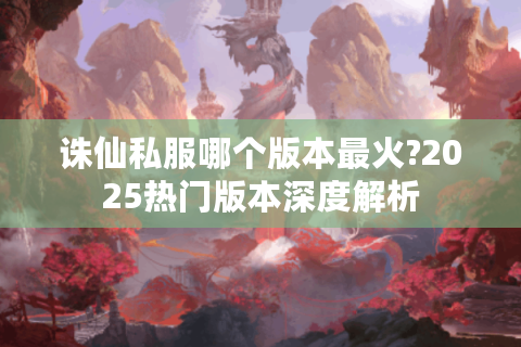 诛仙私服哪个版本最火?2025热门版本深度解析