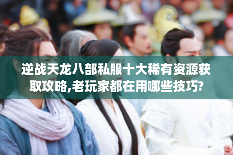 逆战天龙八部私服十大稀有资源获取攻略,老玩家都在用哪些技巧?
