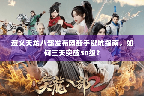 遵义天龙八部发布网新手避坑指南，如何三天突破30级？