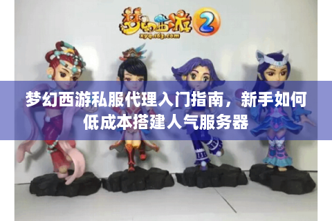 梦幻西游私服代理入门指南，新手如何低成本搭建人气服务器