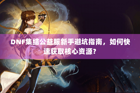 DNF集结公益服新手避坑指南，如何快速获取核心资源？