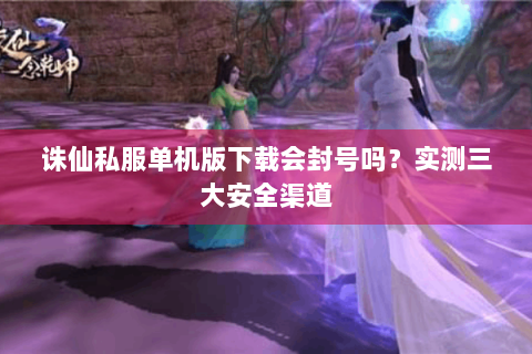 诛仙私服单机版下载会封号吗？实测三大安全渠道