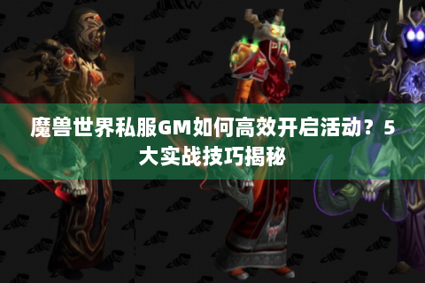 魔兽世界私服GM如何高效开启活动？5大实战技巧揭秘