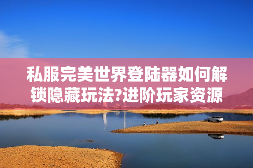 私服完美世界登陆器如何解锁隐藏玩法?进阶玩家资源获取指南