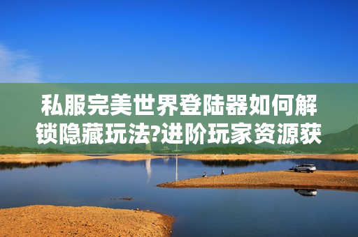 私服完美世界登陆器如何解锁隐藏玩法?进阶玩家资源获取指南