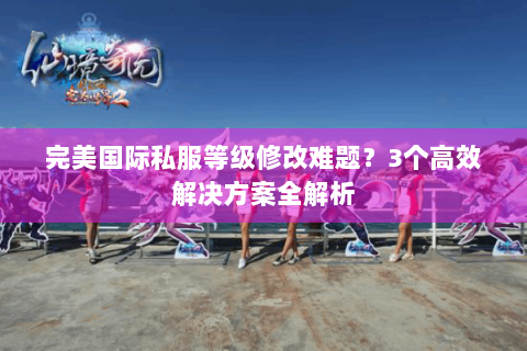 完美国际私服等级修改难题？3个高效解决方案全解析