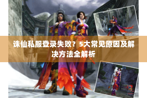 诛仙私服登录失败？5大常见原因及解决方法全解析