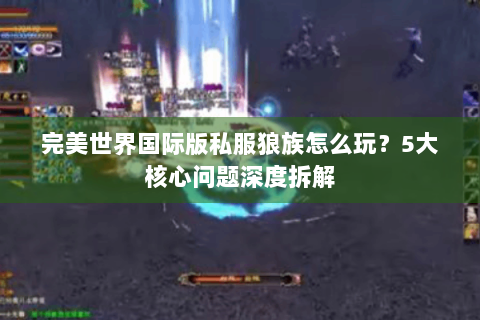 完美世界国际版私服狼族怎么玩？5大核心问题深度拆解