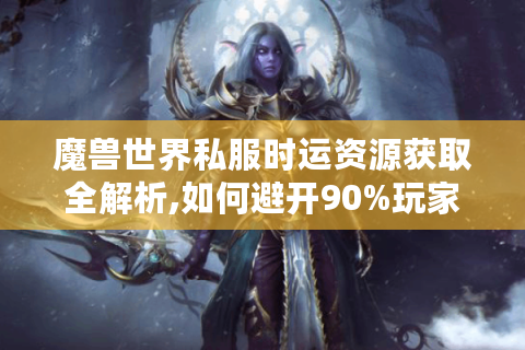 魔兽世界私服时运资源获取全解析,如何避开90%玩家的无效操作?
