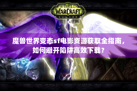 魔兽世界变态sf电影资源获取全指南，如何避开陷阱高效下载？