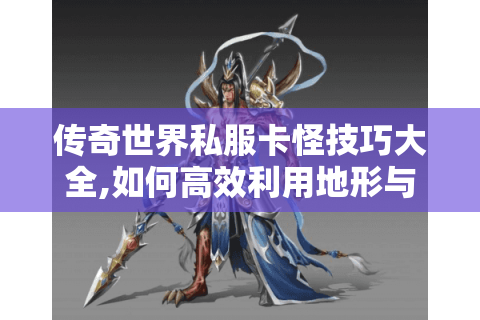 传奇世界私服卡怪技巧大全,如何高效利用地形与职业优势?