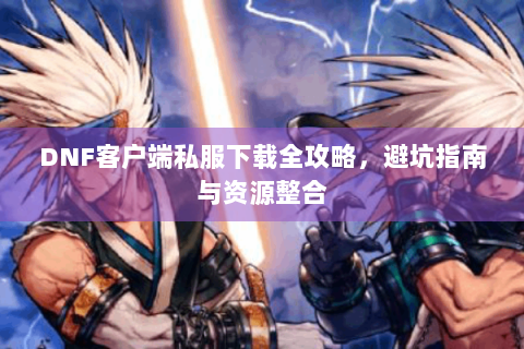 DNF客户端私服下载全攻略，避坑指南与资源整合