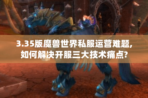 3.35版魔兽世界私服运营难题,如何解决开服三大技术痛点?