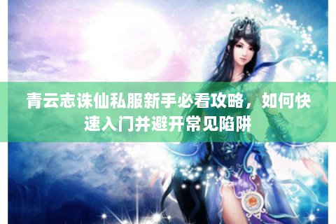 青云志诛仙私服新手必看攻略，如何快速入门并避开常见陷阱