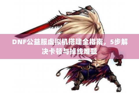 DNF公益服虚拟机搭建全指南，5步解决卡顿与掉线难题