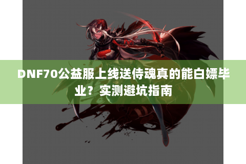 DNF70公益服上线送侍魂真的能白嫖毕业？实测避坑指南