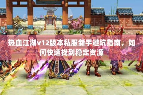 热血江湖v12版本私服新手避坑指南，如何快速找到稳定资源