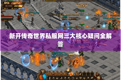 新开传奇世界私服网三大核心疑问全解答