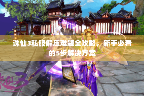 诛仙3私服解压难题全攻略，新手必看的5步解决方案