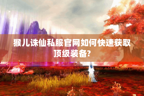 猴儿诛仙私服官网如何快速获取顶级装备?