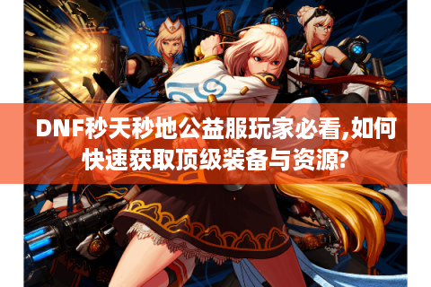 DNF秒天秒地公益服玩家必看,如何快速获取顶级装备与资源?