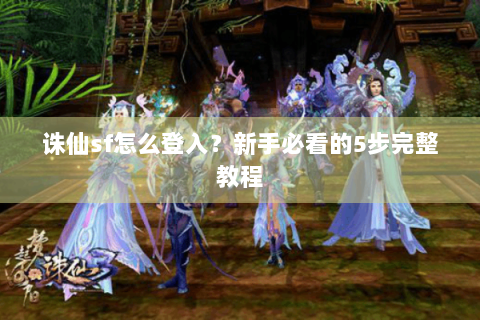 诛仙sf怎么登入？新手必看的5步完整教程
