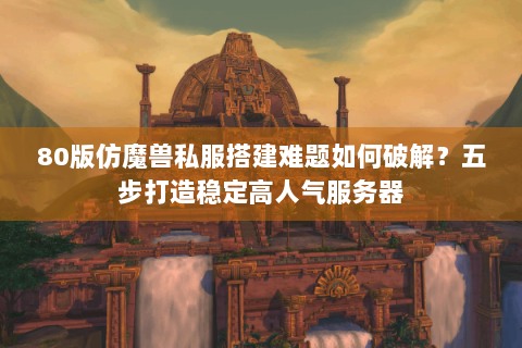 80版仿魔兽私服搭建难题如何破解？五步打造稳定高人气服务器