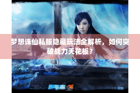 梦想诛仙私服隐藏玩法全解析，如何突破战力天花板？
