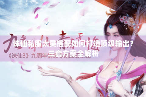 诛仙私服太昊搭配如何打造顶级输出？三套方案全解析