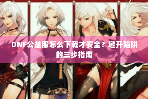 DNF公益服怎么下载才安全？避开陷阱的三步指南