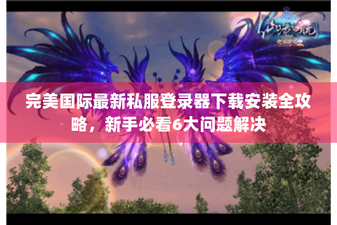 完美国际最新私服登录器下载安装全攻略，新手必看6大问题解决