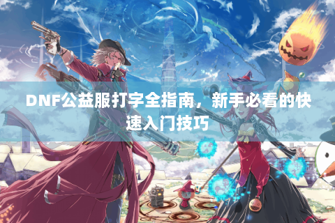 DNF公益服打字全指南，新手必看的快速入门技巧
