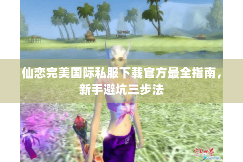 仙恋完美国际私服下载官方最全指南，新手避坑三步法