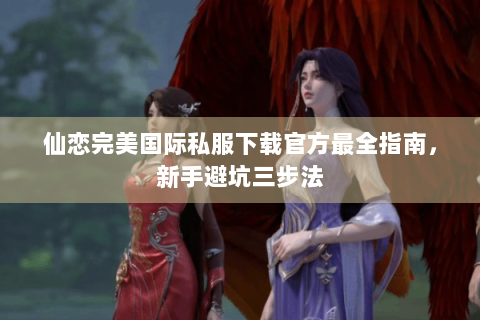 仙恋完美国际私服下载官方最全指南，新手避坑三步法